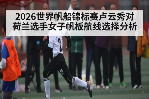 2026世界帆船锦标赛卢云秀对荷兰选手女子帆板航线选择分析
